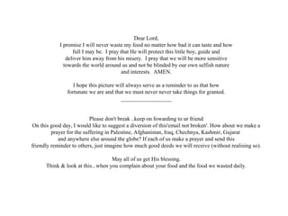 Dear Lord,
I promise I will never waste my food no matter how bad it can taste and how
full I may be. I pray that He will protect this little boy, guide and
deliver him away from his misery. I pray that we will be more sensitive
towards the world around us and not be blinded by our own selfish nature
and interests. AMEN.
I hope this picture will always serve as a reminder to us that how
fortunate we are and that we must never never take things for granted.
__________________
Please don't break ..keep on fowarding to ur friend
On this good day, I would like to suggest a diversion of this'email not broken'. How about we make a
prayer for the suffering in Palestine, Afghanistan, Iraq, Chechnya, Kashmir, Gujarat
and anywhere else around the globe? If each of us make a prayer and send this
friendly reminder to others, just imagine how much good deeds we will receive (without realising so).
May all of us get His blessing.
Think & look at this...when you complain about your food and the food we wasted daily.
 