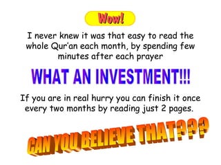 If you are in real hurry you can finish it once
every two months by reading just 2 pages.
I never knew it was that easy to read the
whole Qur’an each month, by spending few
minutes after each prayer
 