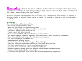 Ramadanis the month of excitement for Muslims. it is the month of revelation of Qur'an, the month of reading
and reciting the whole Qur'an, the month of tahajjud and qiyam al layl, of tarawih prayers, of sadaqah, zakah al-fitr and zakah al-
mal. It is also a month of social activities among Muslims.
No one can go anywhere without preparation, and no one invites a guest without preparing to welcome him / her. Similarly, to
welcome Ramadan, the month of fasting, one has to prepare. The following are some tips to help the reader prepare
accordingly:
What to do
Try to fast Mondays and Thursdays as of today.
• Start reading Qur'an daily after salat al fajr.
• Spend some time listening to recitations from the Qur'an.
• Train yourself to go bed early so that you can wake up far salat al fajr.
• Keep yourself in a state of wudu' most of the time.
• Evaluate yourself daily before going bed.
• Thank Allah for good deeds, and repent to Him for your mistakes and sins.
• Give yourself time alone, to meditate, make dhikr, tasbih, takbir, tahmid & tahlil. You enjoy life tremendously.
• Those who can afford to make Umrah before Ramadan comes should do so.
• Start giving sadaqah daily, no matter how little.
• Make it a habit like eating and drinking.
• Find time to pray extras, such as duha salat, qiyam al layl, and tahajjud.
• Spend more time reading Islamic books, especially the Qur'an, Sirah, Hadith, and Fiqh.
• Find time to help others with your wisdom, knowledge and other talents.
• Try to write articles on Islam for Muslims and others for non Muslims.
• Associate with Muslim scholars, hafidh, gari', and other ulama so that you may learn from them.
• Train yourself to do good, render free service to others.
• Try to learn how to make dawah to non-Muslims. It is an art requiring knowledge and diplomacy.
 