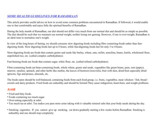 SOME HEALTH GUIDELINES FOR RAMADHAAN
This article provides useful advice on how to avoid some common problems encountered in Ramadhan. If followed, it would enable
one to fast comfortably and enjoy fully the spiritual benefits of Ramadhan.
During the holy month of Ramadhan, our diet should not differ very much from our normal diet and should be as simple as possible.
The diet should be such that we maintain our normal weight, neither losing nor gaining. However, if one is over-weight, Ramadhan is
an ideal time to normalise one's weight.
In view of the long hours of fasting, we should consume slow digesting foods including fibre containing-foods rather than fast-
digesting foods. Slow digesting foods last up to 8 hours, while fast-digesting foods last for only 3 to 4 hours.
Slow-digesting foods are foods that contain grains and seeds like barley, wheat, oats, millet, semolina, beans, lentils, wholemeal flour,
unpolished rice, etc. (called complex carbohydrates).
Fast-burning foods are foods that contain sugar, white flour, etc. (called refined carbohydrates).
Fibre-containing foods are bran-containing foods, whole wheat, grains and seeds, vegetables like green beans, peas, sem (papry),
marrow, mealies, spinach, and other herbs like methie, the leaves of beetroot (iron-rich), fruit with skin, dried fruit especially dried
apricots, figs and prunes, almonds, etc.
The foods eaten should be well-balanced, containing foods from each food group, i.e. fruits, vegetables, meat /chicken / fish, bread /
cereals and dairy products. Fried foods are unhealthy and should be limited.They cause indigestion, heart-burn, and weight problems.
Avoid
• Fried and fatty foods.
• Foods containing too much sugar.
• Over-eating especially at sehri.
• Too much tea at sehri. Tea makes you pass more urine taking with it valuable mineral salts that your body needs during the day.
• Smoking cigarettes. If you cannot give up smoking, cut down gradually starting a few weeks before Ramadhan. Smoking is
unhealthy and one should stop completely.
 