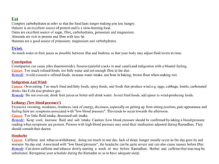 Eat
Complex carbohydrates at sehri so that the food lasts longer making you less hungry.
Haleem is an excellent source of protein and is a slow-burning food.
Dates are excellent source of sugar, fibre, carbohydrates, potassium and magnesium.
Almonds are rich in protein and fibre with less fat.
Bananas are a good source of potassium, magnesium and carbohydrates.
Drink
As much water or fruit juices as possible between iftar and bedtime so that your body may adjust fluid levels in time.
Constipation
Constipation can cause piles (haemorroids), fissures (painful cracks in anal canal) and indigestion with a bloated feeling.
Causes: Too much refined foods, too little water and not enough fibre in the diet.
Remedy: Avoid excessive refined foods, increase water intake, use bran in baking, brown flour when making roti.
Indigestion And Wind
Causes: Over-eating. Too much fried and fatty foods, spicy foods, and foods that produce wind e.g. eggs, cabbage, lentils, carbonated
drinks like Cola also produce gas.
Remedy: Do not over-eat, drink fruit juices or better still drink water. Avoid fried foods, add ajmor to wind-producing foods.
Lethargy ('low blood pressure')
Excessive sweating, weakness, tiredness, lack of energy, dizziness, especially on getting up from sitting position, pale appearance and
feeling faint are symptoms associated with "low blood pressure". This tends to occur towards the afternoon.
Causes: Too little fluid intake, decreased salt intake.
Remedy: Keep cool, increase fluid and salt intake. Caution: Low blood pressure should be confirmed by taking a blood pressure
reading when symptoms are present. Persons with high blood pressure may need their medication adjusted during Ramadhan. They
should consult their doctor.
Headache
Causes: Caffeine and tobacco-withdrawal, doing too much in one day, lack of sleep, hunger usually occur as the day goes by and
worsens by day end. Associated with "low blood pressure", the headache can be quite severe and can also cause nausea before Iftar.
Remedy: Cut down caffeine and tobacco slowly starting a week or two before Ramadhan. Herbal and caffeine-free teas may be
substituted. Reorganise your schedule during the Ramadan so as to have adequate sleep.
 