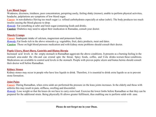 Low Blood Sugar
Weakness, dizziness, tiredness, poor concentration, perspiring easily, feeling shaky (tremor), unable to perform physical activities,
headache, palpitations are symptoms of low blood sugar.
Causes: in non-diabetics Having too much sugar i.e. refined carbohydrates especially at suhur (sehri). The body produces too much
insulin causing the blood glucose to drop.
Remedy: Eat something at sehri and limit sugar-containing foods and drinks.
Caution: Diabetics may need to adjust their medication in Ramadan, consult your doctor.
Muscle Cramps
Causes: Inadequate intake of calcium, magnesium and potassium foods.
Remedy: Eat foods rich in the above minerals e.g. vegetables, fruit, dairy products, meat and dates.
Caution: Those on high blood pressure medication and with kidney stone problems should consult their doctor.
Peptic Ulcers, Heart Burn, Gastritis and Hiatus Hernia
Increased acid levels in the empty stomach in Ramadhan aggravate the above conditions. It presents as a burning feeling in the
stomach area under the ribs and can extend upto the throat. Spicy foods, coffee, and Cola drinks worsen these conditions.
Medications are available to control acid levels in the stomach. People with proven peptic ulcers and hiatus hernia should consult
their doctor well before Ramadhan.
Kidney Stones
Kidney stones may occur in people who have less liquids to drink. Therefore, it is essential to drink extra liquids so as to prevent
stone formation.
Joint Pains
Causes: During Ramadhan, when extra salah are performed the pressure on the knee joints increases. In the elderly and those with
arthritis this may result in pain, stiffness, swelling and discomfort.
Remedy: Lose weight so that the knees do not have to carry extra load. Exercise the lower limbs before Ramadhan so that they can be
prepared for the additional strain. Being physically fit allows greater fulfilment, thus enabling one to perform salah with ease.
______________________________________________________________________________
Please do not forget me in your Duas.
 