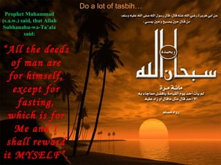 Do a lot of tasbih…
Prophet Muhammad
(s.a.w.) said, that Allah
Subhanahu-wa-Ta’ala
said:
“All the deeds
of man are
for himself,
except for
fasting,
which is for
Me and I
shall reward
it MYSELF”.
 