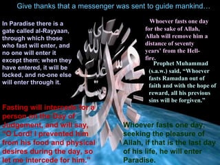 Give thanks that a messenger was sent to guide mankind…
In Paradise there is a
gate called al-Rayyaan,
through which those
who fast will enter, and
no one will enter it
except them; when they
have entered, it will be
locked, and no-one else
will enter through it.
Fasting will intercede for a
person on the Day of
Judgement, and will say,
“O Lord! I prevented him
from his food and physical
desires during the day, so
let me intercede for him.”
• Whoever fasts one day
for the sake of Allah,
Allah will remove him a
distance of seventy
years’ from the Hell-
fire.
• Prophet Muhammad
(s.a.w.) said, “Whoever
fasts Ramadan out of
faith and with the hope of
reward, all his previous
sins will be forgiven.”
Whoever fasts one day,
seeking the pleasure of
Allah, if that is the last day
of his life, he will enter
Paradise.
 