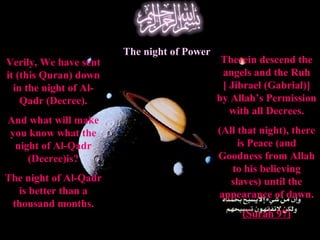 Verily, We have sent
it (this Quran) down
in the night of Al-
Qadr (Decree).
And what will make
you know what the
night of Al-Qadr
(Decree)is?
The night of Al-Qadr
is better than a
thousand months.
The night of Power
Therein descend the
angels and the Ruh
[ Jibrael (Gabrial)]
by Allah’s Permission
with all Decrees.
(All that night), there
is Peace (and
Goodness from Allah
to his believing
slaves) until the
appearance of dawn.
(Surah 97)
 