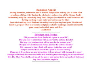 Ramadan Appeal
During Ramadan, maximum food is wasted. People cook lavishly just to show their
grandness of iftar. After fasting the whole day, and praying all the 5 times, finally
committing a big sin – throwing away food. Did you ever realize in some countries, not
having anything to eat, water and salt is used for iftar.
Instead of cooking extra food and throwing it away just to please your friends and
relatives, prepare what is necessary and please Allah by sending a sizeable amount to
poor countries for their saier and iftar.
Jazakallah
-----------------------------------------------
Brothers and friends
Did you care to share food with a poor in your life?
Did you care to share food with a poor in the last one decade?
Did you care to share food with a poor in the last one year?
Did you care to share food with a poor in the last one month?
Did you care to share food with a poor in the last one week?
Did you care to share food with a poor in the last one day?
Please do it if you have not and keep doing it if you already did, because it is never
enough and nobody knows whose child will be sitting there forraging for scraps of food!
HE, The Most Powerful Lord, has all the power and authority to put anybody to test, at
any time, anywhere, anyhow.
-----------------------------------------------
 