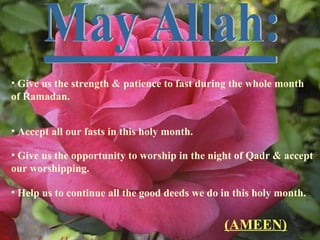 • Give us the strength & patience to fast during the whole month
of Ramadan.
• Accept all our fasts in this holy month.
• Give us the opportunity to worship in the night of Qadr & accept
our worshipping.
• Help us to continue all the good deeds we do in this holy month.
(AMEEN)
 