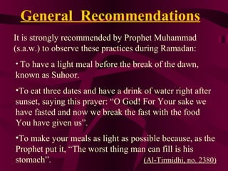 General Recommendations
It is strongly recommended by Prophet Muhammad
(s.a.w.) to observe these practices during Ramadan:
• To have a light meal before the break of the dawn,
known as Suhoor.
•To eat three dates and have a drink of water right after
sunset, saying this prayer: “O God! For Your sake we
have fasted and now we break the fast with the food
You have given us”.
•To make your meals as light as possible because, as the
Prophet put it, “The worst thing man can fill is his
stomach”. (Al-Tirmidhi, no. 2380)
 