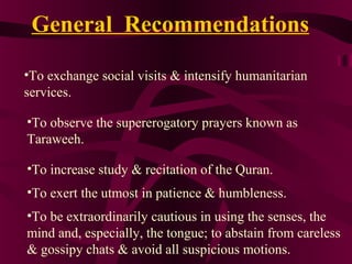 •To exchange social visits & intensify humanitarian
services.
•To observe the supererogatory prayers known as
Taraweeh.
•To increase study & recitation of the Quran.
•To exert the utmost in patience & humbleness.
•To be extraordinarily cautious in using the senses, the
mind and, especially, the tongue; to abstain from careless
& gossipy chats & avoid all suspicious motions.
General Recommendations
 