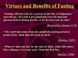 Virtues and Benefits of Fasting
• Fasting will intercede for a person on the Day of Judgement,
and will say, “O Lord! I prevented him from his food and
physical desires during the day, so let me intercede for him.”
(Reported by Ahmad, 2/174)
• The smell that comes from the mouth of a fasting person is
preferred by Allah than the scent of musk.
(Muslim, 2/807)
• Whoever fasts one day for the sake of Allah, Allah will remove
him a distance of seventy years’ from the Hell-fire.
(Muslim, 2/808)
 