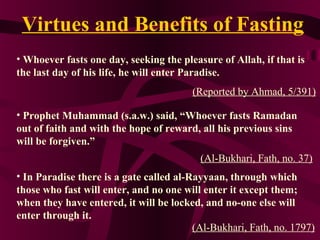 Virtues and Benefits of Fasting
• Whoever fasts one day, seeking the pleasure of Allah, if that is
the last day of his life, he will enter Paradise.
(Reported by Ahmad, 5/391)
• Prophet Muhammad (s.a.w.) said, “Whoever fasts Ramadan
out of faith and with the hope of reward, all his previous sins
will be forgiven.”
(Al-Bukhari, Fath, no. 37)
• In Paradise there is a gate called al-Rayyaan, through which
those who fast will enter, and no one will enter it except them;
when they have entered, it will be locked, and no-one else will
enter through it.
(Al-Bukhari, Fath, no. 1797)
 