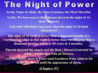 Verily, We have sent it (this Quran) down in the night of Al-
Qadr (Decree).
Therein descend the angels and the Ruh [ Jibrael (Gabrial)] by
Allah’s Permission with all Decrees.
In the Name of Allah, the Most Gracious, the Most Merciful.
And what will make you know what the night of Al-Qadr
(Decree) is?
The night of Al-Qadr is better than a thousand months (i.e,
worshipping Allah in that night is better than worshipping Him a
thousand months, which is 83 years & 4 months).
(All that night), there is Peace (and Goodness from Allah to his
believing slaves) until the appearance of dawn.
(Chapter: 97)
 