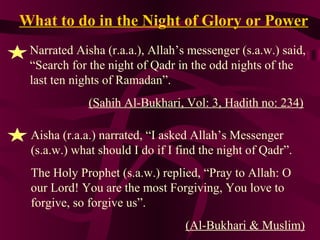What to do in the Night of Glory or Power
Narrated Aisha (r.a.a.), Allah’s messenger (s.a.w.) said,
“Search for the night of Qadr in the odd nights of the
last ten nights of Ramadan”.
(Sahih Al-Bukhari, Vol: 3, Hadith no: 234)
Aisha (r.a.a.) narrated, “I asked Allah’s Messenger
(s.a.w.) what should I do if I find the night of Qadr”.
The Holy Prophet (s.a.w.) replied, “Pray to Allah: O
our Lord! You are the most Forgiving, You love to
forgive, so forgive us”.
(Al-Bukhari & Muslim)
 
