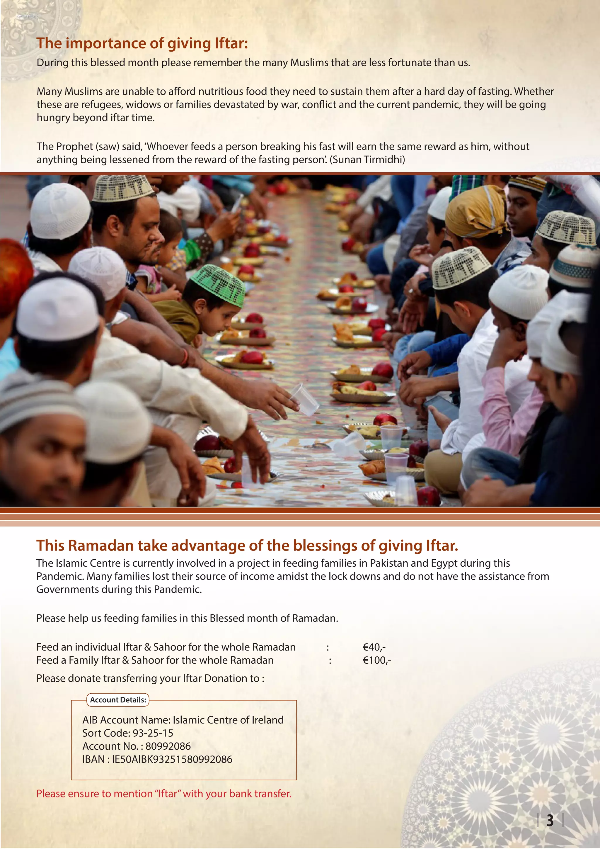 3
The importance of giving Iftar:
During this blessed month please remember the many Muslims that are less fortunate than us.
Many Muslims are unable to afford nutritious food they need to sustain them after a hard day of fasting. Whether
these are refugees, widows or families devastated by war, conflict and the current pandemic, they will be going
hungry beyond iftar time.
The Prophet (saw) said,‘Whoever feeds a person breaking his fast will earn the same reward as him, without
anything being lessened from the reward of the fasting person’. (Sunan Tirmidhi)
This Ramadan take advantage of the blessings of giving Iftar.
The Islamic Centre is currently involved in a project in feeding families in Pakistan and Egypt during this
Pandemic. Many families lost their source of income amidst the lock downs and do not have the assistance from
Governments during this Pandemic.
Please help us feeding families in this Blessed month of Ramadan.
Feed an individual Iftar & Sahoor for the whole Ramadan	 : 	 €40,-
Feed a Family Iftar & Sahoor for the whole Ramadan 		 : 	 €100,-
Please donate transferring your Iftar Donation to :
Please ensure to mention“Iftar”with your bank transfer.
AIB Account Name: Islamic Centre of Ireland
Sort Code: 93-25-15			
Account No. : 80992086
IBAN : IE50AIBK93251580992086
Account Details:
 