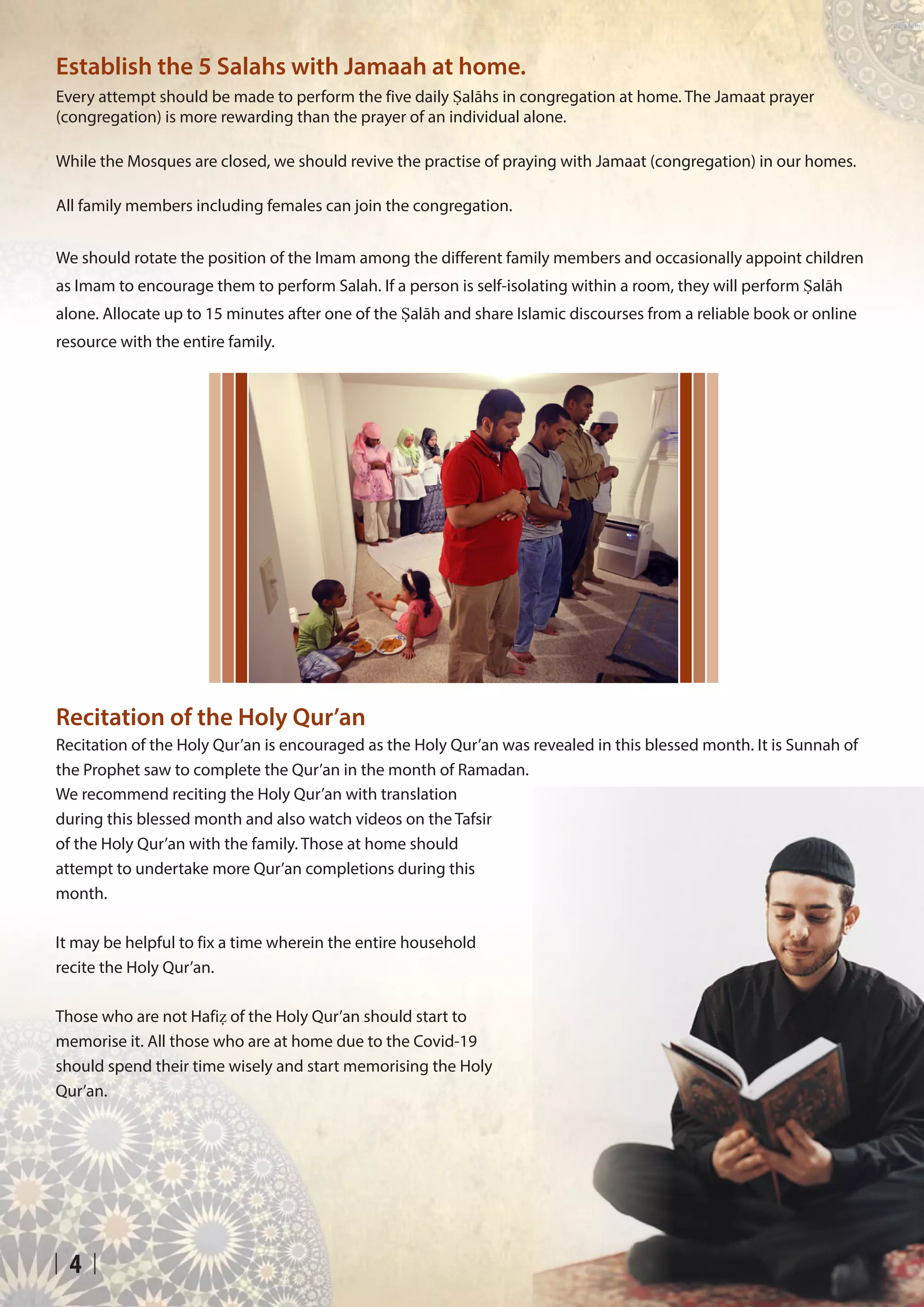 4
Recitation of the Holy Qur’an
Recitation of the Holy Qur’an is encouraged as the Holy Qur’an was revealed in this blessed month. It is Sunnah of
the Prophet saw to complete the Qur’an in the month of Ramadan.
Establish the 5 Salahs with Jamaah at home.
Every attempt should be made to perform the five daily Ṣalāhs in congregation at home. The Jamaat prayer
(congregation) is more rewarding than the prayer of an individual alone.
While the Mosques are closed, we should revive the practise of praying with Jamaat (congregation) in our homes.
All family members including females can join the congregation.
We should rotate the position of the Imam among the different family members and occasionally appoint children
as Imam to encourage them to perform Salah. If a person is self-isolating within a room, they will perform Ṣalāh
alone. Allocate up to 15 minutes after one of the Ṣalāh and share Islamic discourses from a reliable book or online
resource with the entire family.
We recommend reciting the Holy Qur’an with translation
during this blessed month and also watch videos on the Tafsir
of the Holy Qur’an with the family. Those at home should
attempt to undertake more Qur’an completions during this
month.
It may be helpful to fix a time wherein the entire household
recite the Holy Qur’an.
Those who are not Hafiẓ of the Holy Qur’an should start to
memorise it. All those who are at home due to the Covid-19
should spend their time wisely and start memorising the Holy
Qur’an.
 