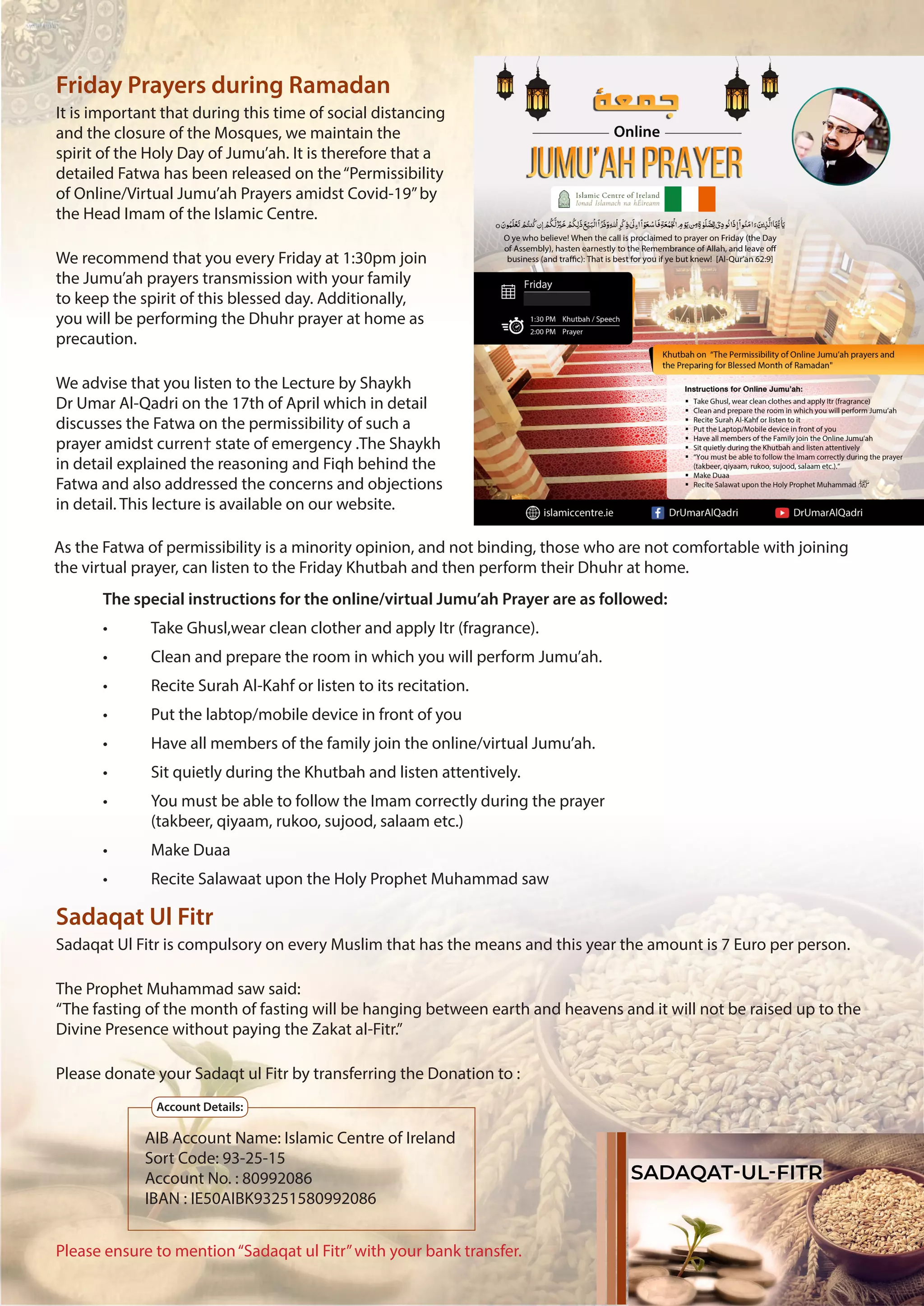 5
Sadaqat Ul Fitr
Friday Prayers during Ramadan
Sadaqat Ul Fitr is compulsory on every Muslim that has the means and this year the amount is 7 Euro per person.
The Prophet Muhammad saw said:
“The fasting of the month of fasting will be hanging between earth and heavens and it will not be raised up to the
Divine Presence without paying the Zakat al-Fitr.”
Please donate your Sadaqt ul Fitr by transferring the Donation to :
Please ensure to mention“Sadaqat ul Fitr”with your bank transfer.
It is important that during this time of social distancing
and the closure of the Mosques, we maintain the
spirit of the Holy Day of Jumu’ah. It is therefore that a
detailed Fatwa has been released on the“Permissibility
of Online/Virtual Jumu’ah Prayers amidst Covid-19”by
the Head Imam of the Islamic Centre.
We recommend that you every Friday at 1:30pm join
the Jumu’ah prayers transmission with your family
to keep the spirit of this blessed day. Additionally,
you will be performing the Dhuhr prayer at home as
precaution.
We advise that you listen to the Lecture by Shaykh
Dr Umar Al-Qadri on the 17th of April which in detail
discusses the Fatwa on the permissibility of such a
prayer amidst curren† state of emergency .The Shaykh
in detail explained the reasoning and Fiqh behind the
Fatwa and also addressed the concerns and objections
in detail. This lecture is available on our website.
The special instructions for the online/virtual Jumu’ah Prayer are as followed:
•	 Take Ghusl,wear clean clother and apply Itr (fragrance).
•	 Clean and prepare the room in which you will perform Jumu’ah.
•	 Recite Surah Al-Kahf or listen to its recitation.
•	 Put the labtop/mobile device in front of you
•	 Have all members of the family join the online/virtual Jumu’ah.
•	 Sit quietly during the Khutbah and listen attentively.
•	 You must be able to follow the Imam correctly during the prayer
	 (takbeer, qiyaam, rukoo, sujood, salaam etc.)
•	 Make Duaa
•	 Recite Salawaat upon the Holy Prophet Muhammad saw
As the Fatwa of permissibility is a minority opinion, and not binding, those who are not comfortable with joining
the virtual prayer, can listen to the Friday Khutbah and then perform their Dhuhr at home.
AIB Account Name: Islamic Centre of Ireland
Sort Code: 93-25-15			
Account No. : 80992086
IBAN : IE50AIBK93251580992086
Account Details:
 