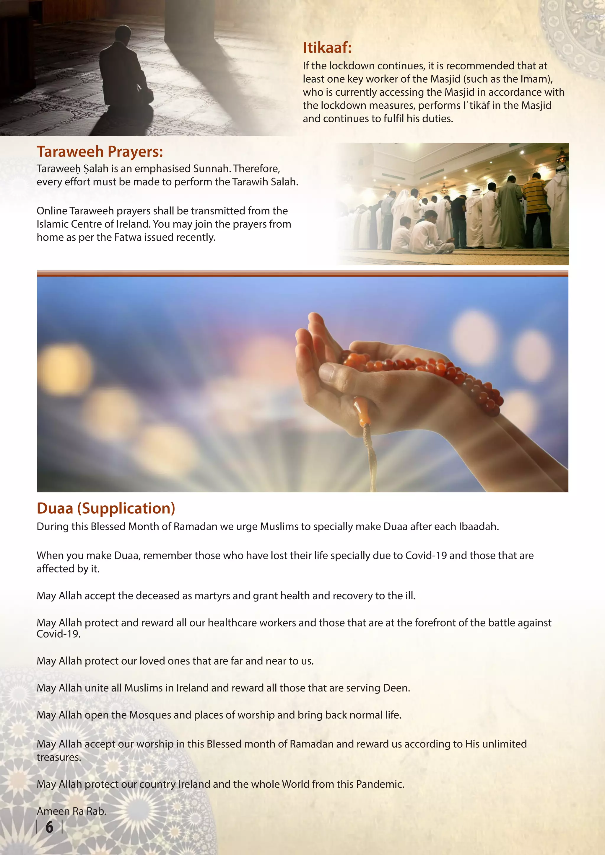 6
Duaa (Supplication)
During this Blessed Month of Ramadan we urge Muslims to specially make Duaa after each Ibaadah.
When you make Duaa, remember those who have lost their life specially due to Covid-19 and those that are
affected by it.
May Allah accept the deceased as martyrs and grant health and recovery to the ill.
May Allah protect and reward all our healthcare workers and those that are at the forefront of the battle against
Covid-19.
May Allah protect our loved ones that are far and near to us.
May Allah unite all Muslims in Ireland and reward all those that are serving Deen.
May Allah open the Mosques and places of worship and bring back normal life.
May Allah accept our worship in this Blessed month of Ramadan and reward us according to His unlimited
treasures.
May Allah protect our country Ireland and the whole World from this Pandemic.
Ameen Ra Rab.
Taraweeḥ Ṣalah is an emphasised Sunnah. Therefore,
every effort must be made to perform the Tarawih Salah.
Online Taraweeh prayers shall be transmitted from the
Islamic Centre of Ireland. You may join the prayers from
home as per the Fatwa issued recently.
Taraweeh Prayers:
If the lockdown continues, it is recommended that at
least one key worker of the Masjid (such as the Imam),
who is currently accessing the Masjid in accordance with
the lockdown measures, performs Iʿtikāf in the Masjid
and continues to fulfil his duties.
Itikaaf:
 