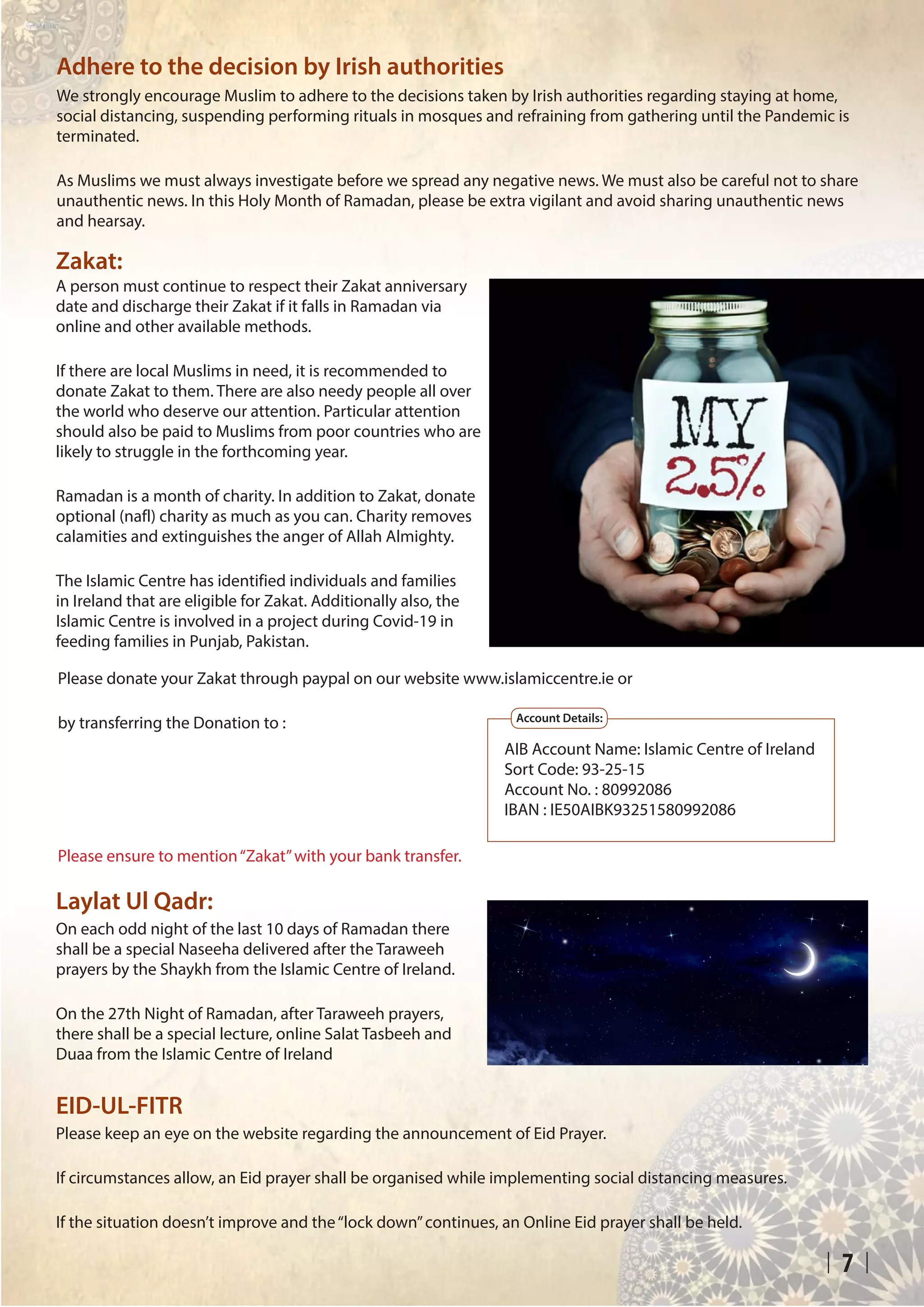 7
Zakat:
Adhere to the decision by Irish authorities
A person must continue to respect their Zakat anniversary
date and discharge their Zakat if it falls in Ramadan via
online and other available methods.
If there are local Muslims in need, it is recommended to
donate Zakat to them. There are also needy people all over
the world who deserve our attention. Particular attention
should also be paid to Muslims from poor countries who are
likely to struggle in the forthcoming year.
Ramadan is a month of charity. In addition to Zakat, donate
optional (nafl) charity as much as you can. Charity removes
calamities and extinguishes the anger of Allah Almighty.
The Islamic Centre has identified individuals and families
in Ireland that are eligible for Zakat. Additionally also, the
Islamic Centre is involved in a project during Covid-19 in
feeding families in Punjab, Pakistan.
We strongly encourage Muslim to adhere to the decisions taken by Irish authorities regarding staying at home,
social distancing, suspending performing rituals in mosques and refraining from gathering until the Pandemic is
terminated.
As Muslims we must always investigate before we spread any negative news. We must also be careful not to share
unauthentic news. In this Holy Month of Ramadan, please be extra vigilant and avoid sharing unauthentic news
and hearsay.
Please donate your Zakat through paypal on our website www.islamiccentre.ie or
by transferring the Donation to :
Please ensure to mention“Zakat”with your bank transfer.
AIB Account Name: Islamic Centre of Ireland
Sort Code: 93-25-15			
Account No. : 80992086
IBAN : IE50AIBK93251580992086
Account Details:
Laylat Ul Qadr:
On each odd night of the last 10 days of Ramadan there
shall be a special Naseeha delivered after the Taraweeh
prayers by the Shaykh from the Islamic Centre of Ireland.
On the 27th Night of Ramadan, after Taraweeh prayers,
there shall be a special lecture, online Salat Tasbeeh and
Duaa from the Islamic Centre of Ireland
EID-UL-FITR
Please keep an eye on the website regarding the announcement of Eid Prayer.
If circumstances allow, an Eid prayer shall be organised while implementing social distancing measures.
If the situation doesn’t improve and the“lock down”continues, an Online Eid prayer shall be held.
 