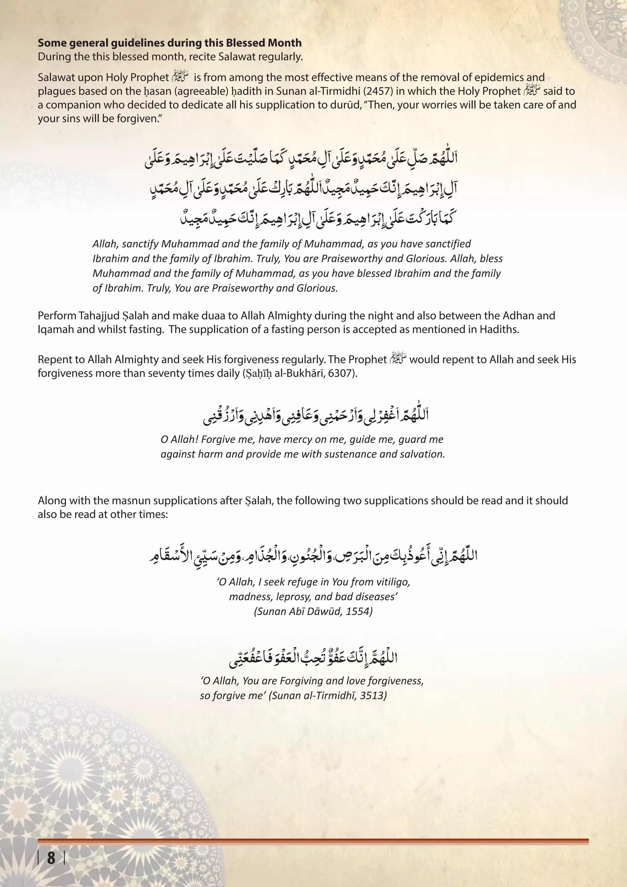 8
Salawat upon Holy Prophet ‫ﷺ‬ is from among the most effective means of the removal of epidemics and
plagues based on the ḥasan (agreeable) ḥadith in Sunan al-Tirmidhi (2457) in which the Holy Prophet ‫ﷺ‬ said to
a companion who decided to dedicate all his supplication to durūd,“Then, your worries will be taken care of and
your sins will be forgiven.”
Perform Tahajjud Ṣalah and make duaa to Allah Almighty during the night and also between the Adhan and
Iqamah and whilst fasting. The supplication of a fasting person is accepted as mentioned in Hadiths.
Repent to Allah Almighty and seek His forgiveness regularly. The Prophet ‫ﷺ‬ would repent to Allah and seek His
forgiveness more than seventy times daily (Ṣaḥīḥ al-Bukhārī, 6307).
Along with the masnun supplications after Ṣalah, the following two supplications should be read and it should
also be read at other times:
Allah, sanctify Muhammad and the family of Muhammad, as you have sanctified
Ibrahim and the family of Ibrahim. Truly, You are Praiseworthy and Glorious. Allah, bless
Muhammad and the family of Muhammad, as you have blessed Ibrahim and the family
of Ibrahim. Truly, You are Praiseworthy and Glorious.
O Allah! Forgive me, have mercy on me, guide me, guard me
against harm and provide me with sustenance and salvation.
‘O Allah, I seek refuge in You from vitiligo,
madness, leprosy, and bad diseases’
(Sunan Abī Dāwūd, 1554)
‘O Allah, You are Forgiving and love forgiveness,
so forgive me’ (Sunan al-Tirmidhī, 3513)
ٰ‫ى‬
َ
‫ل‬َ‫ع‬َ‫و‬ َ‫يم‬ِ‫ه‬‫ا‬َ‫ر‬ْ‫ب‬ِ‫إ‬� ٰ‫ى‬
َ
‫ل‬َ‫ع‬ َ‫ت‬ْ‫ي‬
َّ
‫ل‬َ‫ص‬‫ا‬َ‫م‬
َ
‫ك‬ٍ‫د‬َّ‫م‬َ‫ح‬ُ‫م‬ ِ‫ل‬
‫آ‬
� ٰ‫ى‬
َ
‫ل‬َ‫ع‬َ‫و‬ٍ‫د‬َّ‫م‬َ‫ح‬ُ‫م‬ ٰ‫ى‬
َ
‫ل‬َ‫ع‬
ّ
ِ‫ل‬َ‫ص‬ َّ‫م‬ُ‫ه‬
َّٰ
‫ٱلل‬
ٍ‫د‬َّ‫م‬َ‫ح‬ُ‫م‬ ِ‫ل‬
‫آ‬
� ٰ‫ى‬
َ
‫ل‬َ‫ع‬َ‫و‬ ٍ‫د‬َّ‫م‬َ‫ح‬ُ‫م‬ ٰ‫ى‬
َ
‫ل‬َ‫ع‬
ْ
‫ك‬ِ‫ر‬ َ‫ب‬ َّ‫م‬ُ‫ه‬
َّٰ
‫ٱلل‬
ٌ
‫يد‬ِ‫ج‬َ‫م‬
ٌ
‫يد‬ِ‫م‬َ‫ح‬
َ
‫ك‬
َّ
‫ن‬ِ‫إ‬� َ‫يم‬ِ‫ه‬‫ا‬َ‫ر‬ْ‫ب‬ِ‫إ‬� ِ‫ل‬
‫آ‬
�
ٌ
‫يد‬ِ‫ج‬َ‫م‬
ٌ
‫يد‬ِ‫م‬َ‫ح‬
َ
‫ك‬
َّ
‫ن‬ِ‫إ‬� َ‫يم‬ِ‫ه‬‫ا‬َ‫ر‬ْ‫ب‬ِ‫إ‬� ِ‫ل‬
‫آ‬
� ٰ‫ى‬
َ
‫ل‬َ‫ع‬َ‫و‬ َ‫يم‬ِ‫ه‬‫ا‬َ‫ر‬ْ‫ب‬ِ‫إ‬� ٰ‫ى‬
َ
‫ل‬َ‫ع‬ َ‫ت‬
ْ
‫ك‬َ‫ر‬ َ‫ب‬‫ا‬َ‫م‬
َ
‫ك‬
‫ي‬ِ‫ن‬
ْ
‫ق‬
ُ
‫ز‬ْ‫ٱر‬َ‫و‬‫ي‬ِ‫ن‬ِ‫د‬ْ‫ٱه‬َ‫و‬‫ي‬ِ‫ن‬ِ‫ف‬‫ا‬َ‫ع‬َ‫و‬‫ي‬ِ‫ن‬ْ‫م‬َ‫ح‬ْ‫ٱر‬َ‫و‬‫ِي‬‫ل‬ ْ‫ر‬ِ‫ف‬
ْ
‫ٱغ‬ َّ‫م‬ُ‫ه‬
َّٰ
‫ٱلل‬
ِ‫ام‬
َ
‫ق‬ ْ‫س‬
َ‫أ‬
‫ال‬ ِ‫ئ‬ّ
ِ‫ي‬ َ‫س‬ ْ‫ن‬ِ‫م‬َ‫و‬، ِ‫ام‬
َ
‫ذ‬ُ‫ج‬
ْ
‫ال‬َ‫و‬، ِ‫ون‬ُ‫ن‬ُ‫ج‬
ْ
‫ال‬َ‫و‬، ِ‫ص‬َ‫ر‬َ‫ب‬
ْ
‫ال‬ َ‫ن‬ِ‫م‬
َ
‫ك‬ِ‫ب‬
ُ
‫وذ‬ُ‫ع‬
َ‫أ‬
�‫ي‬
ّ
ِ‫ن‬ِ‫إ‬� َّ‫م‬ُ‫ه‬
َّ
‫الل‬
‫ي‬ِ
ّ‫ن‬َ‫ع‬
ُ
‫ف‬ْ‫اع‬
َ
‫ف‬ َ‫و‬
ْ
‫ف‬َ‫ع‬
ْ
‫ال‬ ُّ‫ب‬ِ‫ح‬
ُ
‫ت‬
ٌّ‫و‬
ُ
‫ف‬َ‫ع‬
َ
‫ك‬
َّ
‫ن‬ِ‫إ‬�
َّ‫م‬ُ‫ه‬
ْ
‫الل‬
Some general guidelines during this Blessed Month
During the this blessed month, recite Salawat regularly.
 
