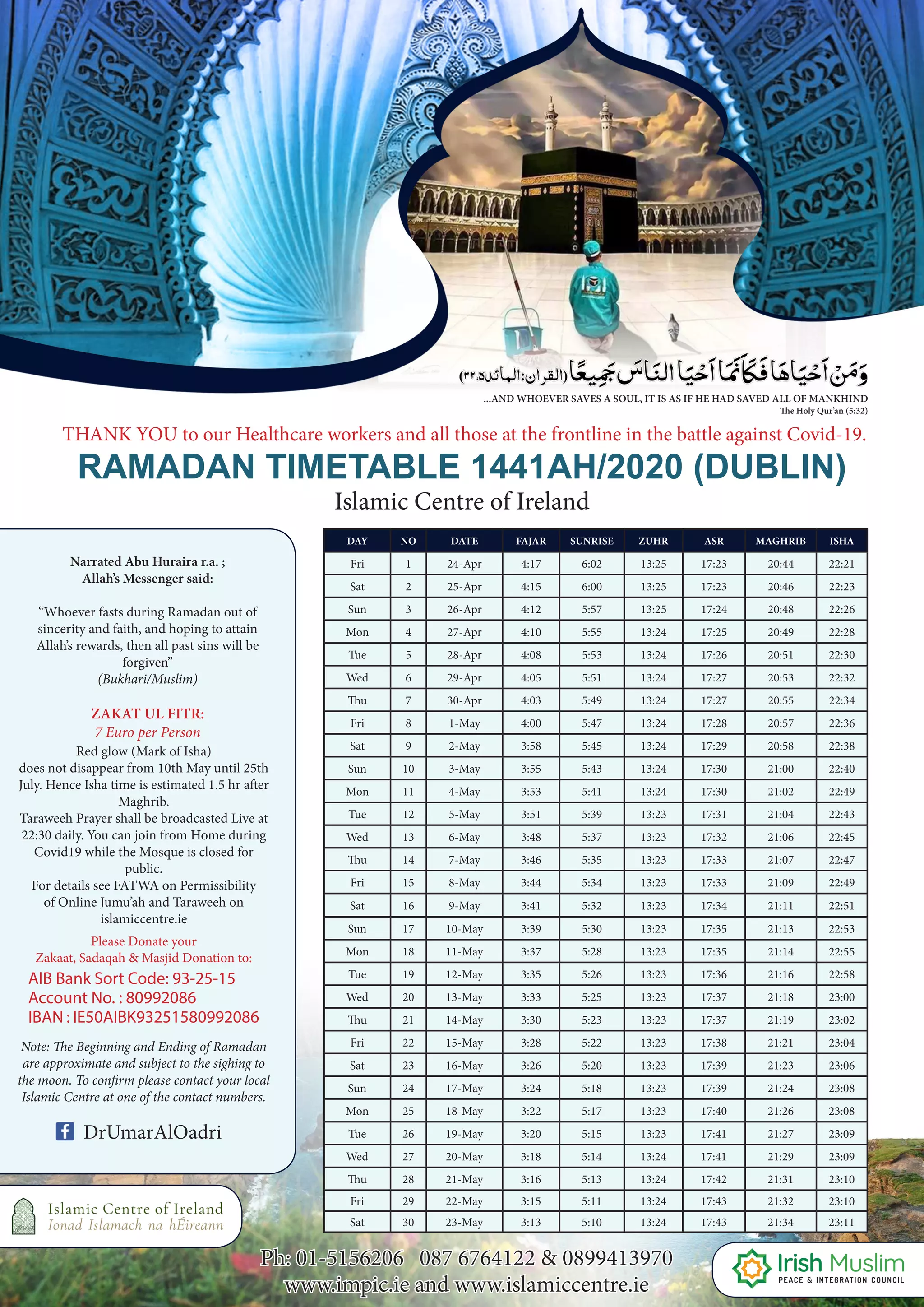9
DAY NO DATE FAJAR SUNRISE ZUHR ASR MAGHRIB ISHA
Fri 1 24-Apr 4:17 6:02 13:25 17:23 20:44 22:21
Sat 2 25-Apr 4:15 6:00 13:25 17:23 20:46 22:23
Sun 3 26-Apr 4:12 5:57 13:25 17:24 20:48 22:26
Mon 4 27-Apr 4:10 5:55 13:24 17:25 20:49 22:28
Tue 5 28-Apr 4:08 5:53 13:24 17:26 20:51 22:30
Wed 6 29-Apr 4:05 5:51 13:24 17:27 20:53 22:32
Thu 7 30-Apr 4:03 5:49 13:24 17:27 20:55 22:34
Fri 8 1-May 4:00 5:47 13:24 17:28 20:57 22:36
Sat 9 2-May 3:58 5:45 13:24 17:29 20:58 22:38
Sun 10 3-May 3:55 5:43 13:24 17:30 21:00 22:40
Mon 11 4-May 3:53 5:41 13:24 17:30 21:02 22:49
Tue 12 5-May 3:51 5:39 13:23 17:31 21:04 22:43
Wed 13 6-May 3:48 5:37 13:23 17:32 21:06 22:45
Thu 14 7-May 3:46 5:35 13:23 17:33 21:07 22:47
Fri 15 8-May 3:44 5:34 13:23 17:33 21:09 22:49
Sat 16 9-May 3:41 5:32 13:23 17:34 21:11 22:51
Sun 17 10-May 3:39 5:30 13:23 17:35 21:13 22:53
Mon 18 11-May 3:37 5:28 13:23 17:35 21:14 22:55
Tue 19 12-May 3:35 5:26 13:23 17:36 21:16 22:58
Wed 20 13-May 3:33 5:25 13:23 17:37 21:18 23:00
Thu 21 14-May 3:30 5:23 13:23 17:37 21:19 23:02
Fri 22 15-May 3:28 5:22 13:23 17:38 21:21 23:04
Sat 23 16-May 3:26 5:20 13:23 17:39 21:23 23:06
Sun 24 17-May 3:24 5:18 13:23 17:39 21:24 23:08
Mon 25 18-May 3:22 5:17 13:23 17:40 21:26 23:08
Tue 26 19-May 3:20 5:15 13:23 17:41 21:27 23:09
Wed 27 20-May 3:18 5:14 13:24 17:41 21:29 23:09
Thu 28 21-May 3:16 5:13 13:24 17:42 21:31 23:10
Fri 29 22-May 3:15 5:11 13:24 17:43 21:32 23:10
Sat 30 23-May 3:13 5:10 13:24 17:43 21:34 23:11
RAMADAN TIMETABLE 1441AH/2020 (DUBLIN)
Islamic Centre of Ireland
THANK YOU to our Healthcare workers and all those at the frontline in the battle against Covid-19.
Ph: 01-5156206 087 6764122 & 0899413970
www.impic.ie and www.islamiccentre.ie
Narrated Abu Huraira r.a. ;
Allah’s Messenger said:
“Whoever fasts during Ramadan out of
sincerity and faith, and hoping to attain
Allah’s rewards, then all past sins will be
forgiven”
(Bukhari/Muslim)
Note: The Beginning and Ending of Ramadan
are approximate and subject to the sighing to
the moon. To confirm please contact your local
Islamic Centre at one of the contact numbers.
ZAKAT UL FITR:
7 Euro per Person
Red glow (Mark of Isha)
does not disappear from 10th May until 25th
July. Hence Isha time is estimated 1.5 hr after
Maghrib.
Taraweeh Prayer shall be broadcasted Live at
22:30 daily. You can join from Home during
Covid19 while the Mosque is closed for
public.
For details see FATWA on Permissibility
of Online Jumu’ah and Taraweeh on
islamiccentre.ie
Please Donate your
Zakaat, Sadaqah & Masjid Donation to:
AIB Bank Sort Code: 93-25-15
Account No. : 80992086
IBAN : IE50AIBK93251580992086
...AND WHOEVER SAVES A SOUL, IT IS AS IF HE HAD SAVED ALL OF MANKHIND
The Holy Qur’an (5:32)
DrUmarAlOadri
 