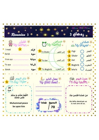 ‫الفجر‬
‫الظهر‬
‫العصر‬
‫المغرب‬
‫العشاء‬
My prayer
My fasting
My Quran
To day hadith
‫سورة‬
To Asr
Fajr
Dhuhr
Asr
Maghrib
Isha’a
‫آية‬ ‫من‬
‫آية‬ ‫إلى‬
Surah
From aya
To aya
‫سورة‬
Surah
My good deed
3
3
Ramadan
‫قرأت‬
I read
5
5
5
5
5
5
5
10
20
‫العصر‬ ‫إلى‬
5
‫المجموع‬
totale
07
To day Thikr
‫رمـضان‬
‫المغرب‬ ‫إلى‬
‫الظهر‬ ‫إلى‬
To Dhuhr
To Maghrib
52
‫مرة‬
.‫ا‬َّ‫ن‬ِ‫م‬ َ‫أس‬‫ي‬َ‫ل‬َ‫ف‬ ‫ا‬َ‫ن‬ َّ
‫ش‬َ‫غ‬ ‫أ‬‫ن‬َ‫م‬
He Who deceives us
is not one of us.
‫أ‬‫م‬ِ‫ل‬ َ
‫س‬ َ‫و‬ ‫ي‬ِ‫ل‬َ‫ص‬ َّ‫م‬ُ‫ه‬َّ‫الل‬
‫أ‬‫د‬َّ‫م‬َ‫ح‬ُ‫م‬ ‫ى‬َ‫ل‬َ‫ع‬
Muhammad peace
be upon him
 