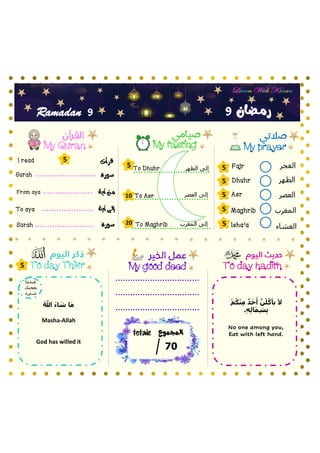 ‫الفجر‬
‫الظهر‬
‫العصر‬
‫المغرب‬
‫العشاء‬
My prayer
My fasting
My Quran
To day hadith
‫سورة‬
To Asr
Fajr
Dhuhr
Asr
Maghrib
Isha’a
‫آية‬ ‫من‬
‫آية‬ ‫إلى‬
Surah
From aya
To aya
‫سورة‬
Surah
My good deed
9
9
Ramadan
‫قرأت‬
I read
5
5
5
5
5
5
5
10
20
‫العصر‬ ‫إلى‬
5
‫المجموع‬
totale
07
To day Thikr
‫رمـضان‬
‫المغرب‬ ‫إلى‬
‫الظهر‬ ‫إلى‬
To Dhuhr
To Maghrib
‫أ‬‫م‬ُ‫ك‬‫أ‬‫ن‬ِ‫م‬ ٌ‫د‬َ‫ح‬َ‫أ‬ َّ‫ن‬َ‫ل‬ُ‫يأك‬ َ‫ال‬
.ِ‫ه‬ِ‫ل‬‫ا‬َ‫م‬ِ‫ش‬ِ‫ب‬
No one among you,
Eat with left hand.
God has willed it
ُ َّ
‫َّللا‬ َ‫ء‬‫ا‬ َ
‫ش‬ ‫ا‬َ‫م‬
Masha-Allah
‫عندما‬
‫يعجبك‬
‫شيء‬
 