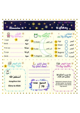 ‫الفجر‬
‫الظهر‬
‫العصر‬
‫المغرب‬
‫العشاء‬
My prayer
My fasting
My Quran
To day hadith
‫سورة‬
To Asr
Fajr
Dhuhr
Asr
Maghrib
Isha’a
‫آية‬ ‫من‬
‫آية‬ ‫إلى‬
Surah
From aya
To aya
‫سورة‬
Surah
My good deed
16
16
Ramadan
‫قرأت‬
I read
5
5
5
5
5
5
5
10
20
‫العصر‬ ‫إلى‬
5
‫المجموع‬
totale
07
To day Thikr
‫رمـضان‬
‫المغرب‬ ‫إلى‬
‫الظهر‬ ‫إلى‬
To Dhuhr
To Maghrib
33
‫مرة‬
َ َّ
‫َّللا‬ ُ‫ر‬ِ‫ف‬‫أ‬‫غ‬َ‫ت‬ ‫أ‬
‫س‬َ‫أ‬
Astaghfero llah
Glory to Allah
Whenever anyone of you
drinks water, he should
not breathe in the drink-
ing utensil.
َ‫ال‬َ‫ف‬ ‫أ‬‫م‬ُ‫ك‬ُ‫د‬َ‫ح‬َ‫أ‬ َ‫ب‬ِ‫ر‬ َ
‫ش‬ ‫ا‬َ‫ذ‬ِ‫إ‬
.ِ‫ء‬‫ا‬َ‫ن‬ِ ‫أ‬
‫اإل‬ ‫في‬ ُ
‫س‬َّ‫ف‬َ‫ن‬َ‫ت‬َ‫ي‬
 