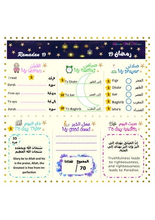 ‫الفجر‬
‫الظهر‬
‫العصر‬
‫المغرب‬
‫العشاء‬
My prayer
My fasting
My Quran
To day hadith
‫سورة‬
To Asr
Fajr
Dhuhr
Asr
Maghrib
Isha’a
‫آية‬ ‫من‬
‫آية‬ ‫إلى‬
Surah
From aya
To aya
‫سورة‬
Surah
My good deed
19
19
Ramadan
‫قرأت‬
I read
5
5
5
5
5
5
5
10
20
‫العصر‬ ‫إلى‬
5
‫المجموع‬
totale
07
To day Thikr
‫رمـضان‬
‫المغرب‬ ‫إلى‬
‫الظهر‬ ‫إلى‬
To Dhuhr
To Maghrib
ِ‫ه‬ِ‫د‬‫أ‬‫م‬َ‫ح‬ِ‫ب‬َ‫و‬ َ َّ
‫َّللا‬ َ‫ان‬َ‫ح‬‫أ‬‫ب‬ ُ
‫س‬
ِ‫يم‬ِ‫ظ‬َ‫ع‬‫أ‬‫ال‬ َ َّ
‫َّللا‬ َ‫ان‬َ‫ح‬‫أ‬‫ب‬ ُ
‫س‬
Glory be to Allah and his
is the praise, Allah, the
Greatest is free from im-
perfection
33
‫مرة‬ ‫لى‬ِ‫إ‬ ‫ي‬ِ‫د‬‫أ‬‫ه‬َ‫ي‬ َ‫ق‬‫أ‬‫د‬ِ‫الص‬ َّ‫ن‬ِ‫إ‬
‫ى‬َ‫ل‬ِ‫إ‬ ‫ي‬َ‫د‬‫أ‬‫ه‬َ‫ي‬ َّ‫ر‬ِ‫ب‬‫أ‬‫ال‬ َّ‫ن‬ِ‫إ‬َ‫و‬ َّ‫ر‬ِ‫ب‬‫أ‬‫ال‬
.ِ‫ة‬َّ‫ن‬َ‫ج‬‫أ‬‫ال‬
Truthfulness leads
to righteousness,
and righteousness
leads to Paradise.
 