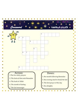 Crossword ‫المتقاطعة‬ ‫الكلمات‬
3
0 1
0
5
0 7
8
Across:
1.The five daily prayers
2. The festival that ends Ramadan
4. The book of Allah
6. The month of fasting
7. The last messenger
Down:
1. the month following Ramadan
3. the evening meal to break the fast
5. The first prayer of the day
7. the almighty
 