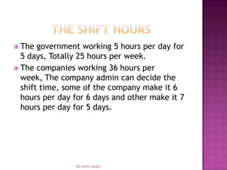 The Shift hoursThe government working 5 hours per day for 5 days, Totally 25 hours per week.The companies working 36 hours per week, The company admin can decide the shift time, some of the company make it 6 hours per day for 6 days and other make it 7 hours per day for 5 days. By: Samir Junaid