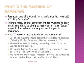 What’s the meaning of Ramadan?Ramadan one of the Arabian Islamic months , we call it “Hijry Calendar”There’s many of the achievement for Muslims happen in this month, Like the greatest war in Islam “Bader” it was in Ramadan and many action happen in Ramadan.What The Muslims should do in this holy month? All of the Muslims should leave the forbidden think Like (Drinking Alcohol Smoking – Listing to music - …Est.)The Muslims should Fasting in the day time : from the Sunrise to the sunset .We should Pray Al-TaraweehSalah In the mosque “from 20:15 to 21:45” every day of Ramadan.We Have two main Meal : AlSohor : before the sunrise 45 mines. – and Al Fotor : Within the Sunset time .By: Samir Junaid