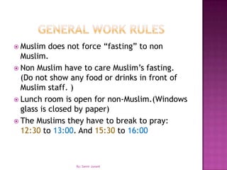 General work rulesMuslim does not force “fasting” to non Muslim.Non Muslim have to care Muslim’s fasting. (Do not show any food or drinks in front of Muslim staff. )Lunch room is open for non-Muslim.(Windows glass is closed by paper)The Muslims they have to break to pray: 12:30 to 13:00. And 15:30 to 16:00By: Samir Junaid