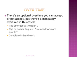 Over TimeThere’s an optional overtime you can accept or not accept, but there’s a mandatory overtime in this cases:The emergency situation .The customer Request. “we need for more profits”Complete in-hand work .By: Samir Junaid