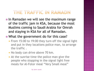 The traffic In RamadnIn Ramadan we will see the maximum range of the traffic jam in KSA, because the most Muslims coming to Saudi Arabia for Omrah and staying in KSA for all of Ramadan.What the government do for this case?From 15:00 to 19:00 they turn off the signal light and put in they locations police man, to arrange the traffic .No body can drive above 70 km.At the sunrise time the police man give the people who stopping in the signal light free meals for Al-Fotor meal “Very Small meal” By: Samir Junaid