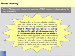 Reward of fasting “ Every action of the son of Adam is given manifold reward, each good deed receiving ten times its like, up to seven hundred times.  Allah the Most High said, ‘Except for fasting, for it is for Me and I will give recompense for it, he leaves off his desires and his food for Me.’  for the fasting person there are two times of joy; a time when he breaks his fast and a time of joy when he meets his Lord, and the smell coming from the mouth of the fasting person is better with Allah than the smell of musk.”   Prophet Muhammad’s (peace and blessings of Allah be upon him) proclaimed the reward of fasting: 