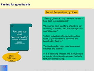 Fasting for good health “ Fast and you  shall  become healthy” Prophet Muhammad (peace and  blessings  of Allah be upon him) “  Fasting gives the body the environment to heal itself--physiologic rest”  “ Abstinence from food for a short time can in no way operate to the disadvantage of a normal person.” “ In fact, individuals affected with certain types of gastrointestinal disorders are benefited by fasting.”  “ Fasting has also been used in cases of diabetes and obesity.” “ It is a cleansing process and a physiologic or functional rest which prepares the body for future correct living.”  Recent Perspectives   by others Stated 1400 years ago 