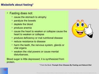 Misbeliefs about fasting* Fasting does not: cause the stomach to atrophy paralyze the bowels deplete the blood  produce anemia  cause the heart to weaken or collapse cause the heart to weaken or collapse produce deficiency or mal nutritional disease reduce resistance to disease harm the teeth, the nervous system, glands or vital organs weaken the vital powers or cause mental disturbances.  Blood sugar is little depressed; it is synthesized from protein.  * From the Book  Triumph Over Disease By Fasting and Natural Diet   