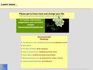 Learn more… For further information, suggestions and comments contact  [email_address] Please get to know more and change your life. http://groups.yahoo.com/group/Islam_Beauty_and_Practice/join   Recommended Readings The Holy Qur'an: Text, Translation & Commentary  by Abdullah Yusuf Ali Quran Online  The nature of fasting-   By Ibn Taymiyyah Fasts as ordained for you  - By Muhammad Umar Chand Road to Mecca-  by Muhammad Asad (Leopold Weiss) Muhammad (Critical Lives)-  by Yahiya Emerick, Yahiya J. Emerick Towards Understanding Islam - By A.A.Maududi 