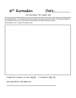 10th Ramadan                                               Date:
                                 Narrated Anas The Prophet said:
"Do not practice Al-Wisal (fasting continuously without breaking one's fast in the evening or eating before
the following dawn)." The people said to the Prophet, "But you practice Al-Wisal?" The Prophet replied, "I
am not like any of you, for I am given food and drink (by Allah) during the night."
Sahih Bukhari, Vol. 3, Book 31, Number 182,




   I prayed all 5 prayers on time today               I read Quran today

   Some good deeds I did today were...
 