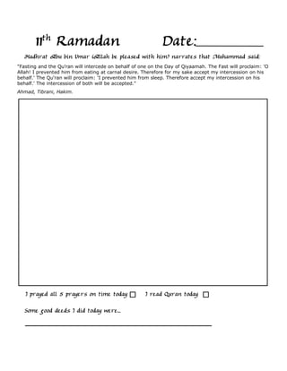 11th Ramadan                                          Date:
   Hadhrat Abu bin Umar (Allah be pleased with him) narrates that Muhammad said:
"Fasting and the Qu'ran will intercede on behalf of one on the Day of Qiyaamah. The Fast will proclaim: 'O
Allah! I prevented him from eating at carnal desire. Therefore for my sake accept my intercession on his
behalf.' The Qu'ran will proclaim: 'I prevented him from sleep. Therefore accept my intercession on his
behalf.' The intercession of both will be accepted."
Ahmad, Tibrani, Hakim.




   I prayed all 5 prayers on time today               I read Quran today

   Some good deeds I did today were...
 