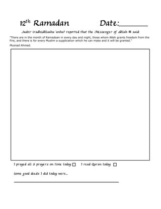 12th Ramadan                                             Date:
        Jaabir (radhiAllaahu 'anhu) reported that the Messenger of Allah               said:
"There are in the month of Ramadaan in every day and night, those whom Allah grants freedom from the
Fire, and there is for every Muslim a supplication which he can make and it will be granted."
Musnad Ahmad.




  I prayed all 5 prayers on time today             I read Quran today

  Some good deeds I did today were...
 