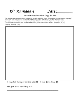 13th Ramadan                                            Date:
                           Narrated Anas ibn Malik; Ubayy ibn Ka'b
The Prophet was accustomed to engage in private devotion in the mosque during the last ten nights of
Ramadan; but one year he omitted it and he engaged in it for twenty nights the next year.
[Tirmidhi transmitted it, and AbuDawud and Ibn Majah transmitted it from Ubayy ibn Ka'b.]
Tirmidhi, Number 2102




    I prayed all 5 prayers on time today             I read Quran today

  Some good deeds I did today were...
 