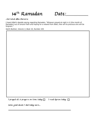 14th Ramadan                                           Date:
Narrated Abu Huraira:
I heard Allah's Apostle saying regarding Ramadan, "Whoever prayed at night in it (the month of
Ramadan) out of sincere Faith and hoping for a reward from Allah, then all his previous sins will be
forgiven."
Sahih Bukhari, Volume 3, Book 32, Number 226




   I prayed all 5 prayers on time today               I read Quran today

   Some good deeds I did today were...
 