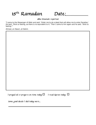 15th Ramadan                                            Date:
                                         Abu Umamah reported:
"I came to the Messenger of Allah and said: 'Order me to do a deed that will allow me to enter Paradise.'
He said: 'Stick to fasting, as there is no equivalent to it.' Then I came to him again and he said: 'Stick to
fasting.'"
Ahmad, an-Nasa'i, al-Hakim.




  I prayed all 5 prayers on time today                 I read Quran today

   Some good deeds I did today were...
 