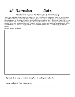 16th Ramadan                                             Date:
                  Abu Hurairah reported the Messenger of Allah                     saying:
"Allah said: 'Every action of the son of Adam is for him except fasting, for that is solely for Me. I give the
reward for it.' The fast is a shield. If one is fasting, he should not use foul language, raise his voice, or
behave foolishly. If someone reviles him or fights with him he should say, 'I am fasting,' twice. By the One
in whose hand is the soul of Muhammad, the [bad] breath of the one who is fasting is better in the sight
of Allah on the Day of Resurrection than the smell of musk. The one who is fasting is happy at two times:
when he breaks his fast he is happy with it, and when he meets his Lord he will be happy that he has
fasted."
Ahmad, Muslim, an-Nasa'i.




  I prayed all 5 prayers on time today                I read Quran today

   Some good deeds I did today were...
 