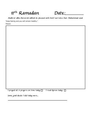 17th Ramadan                                Date:
   Hadhrat Abu Hurairah (Allah be pleased with him) narrates that Muhammad said:
"Keep fasting and you will remain healthy."
Tibrani.




   I prayed all 5 prayers on time today       I read Quran today

   Some good deeds I did today were...
 