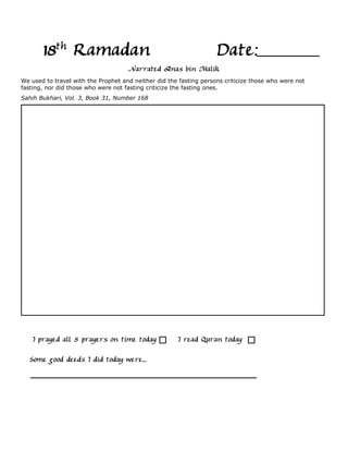 18th Ramadan                                                 Date:
                                     Narrated Anas bin Malik
We used to travel with the Prophet and neither did the fasting persons criticize those who were not
fasting, nor did those who were not fasting criticize the fasting ones.
Sahih Bukhari, Vol. 3, Book 31, Number 168




    I prayed all 5 prayers on time today              I read Quran today

   Some good deeds I did today were...
 