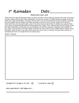 1st Ramadan                                      Date:
                                       Muhammad (saw) said:
"When the first night of Ramadan dawns (comes), the doors of the skies are opened, and none of its doors
are then closed until the last night of Ramadan. No mu'min servant ( of Allah) performs salaah during its
night (any night of Ramadan), but Allah will record for him one thousand five hundred hasanah (rewards)
for every sajdah that he makes. And Allah will build a home for him in Jannah made out of red ruby,
which will have sixty thousand doors, each of its doors having (interlinked to, leading to) a palace made
out of gold, ornamented (beautified and decorated) with rubies. Thus, when he (the mu?min) fasts on the
first day of Ramadan, all his past sins are pardoned, and seventy thousand malaaika make istighfar for
him, daily, from the time of the fajr salaah, until the sun sets. And for every sajdah that he makes during
Ramadan, either by day or by night, there will be for him a tree, (in Jannah, so huge that) a person on
horseback will ride in its shade for five hundred years."
Baijaqi, Targheeb




 I prayed all 5 prayers on time                    I read Quran today

  Some good deeds I did today were...
 