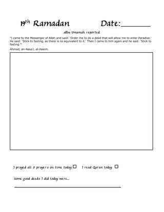 19th Ramadan                                                  Date:
                                         Abu Umamah reported:
"I came to the Messenger of Allah and said: 'Order me to do a deed that will allow me to enter Paradise.'
He said: 'Stick to fasting, as there is no equivalent to it.' Then I came to him again and he said: 'Stick to
fasting.'"
Ahmad, an-Nasa'i, al-Hakim.




  I prayed all 5 prayers on time today                 I read Quran today

   Some good deeds I did today were...
 