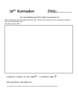 20th Ramadan                                               Date:
                      Narrated AbuHurayrah [Tirmidhi transmitted it.]
Allah's Messenger said, that Allah Most High said, "Those of my servants who are quickest in breaking
their fast are dearest to me."
Tirmidhi, Number 1989




  I prayed all 5 prayers on time today              I read Quran today

   Some good deeds I did today were...
 